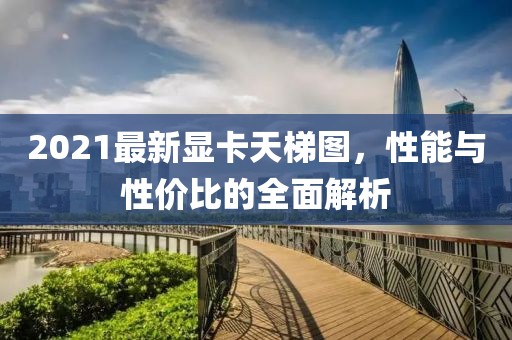 2021最新显卡天梯图，性能与性价比的全面解析