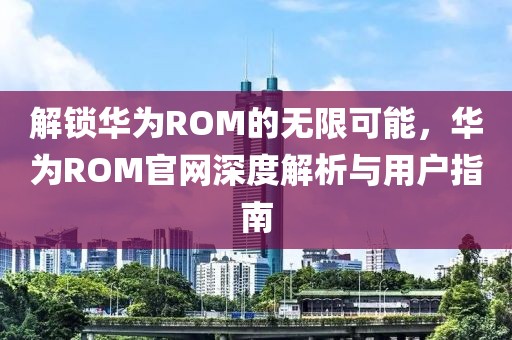 解锁华为ROM的无限可能，华为ROM官网深度解析与用户指南