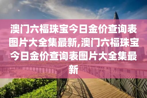 澳门六福珠宝今日金价查询表图片大全集最新,澳门六福珠宝今日金价查询表图片大全集最新