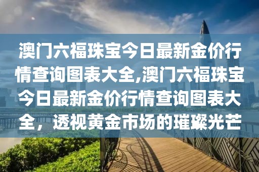 澳门六福珠宝今日最新金价行情查询图表大全,澳门六福珠宝今日最新金价行情查询图表大全，透视黄金市场的璀璨光芒