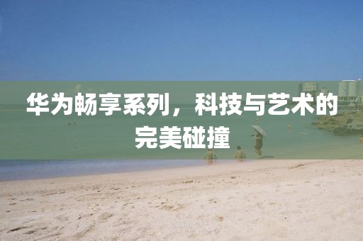 华为畅享系列，科技与艺术的完美碰撞