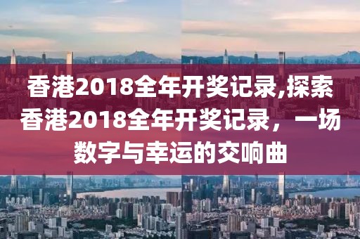 香港2018全年开奖记录,探索香港2018全年开奖记录，一场数字与幸运的交响曲