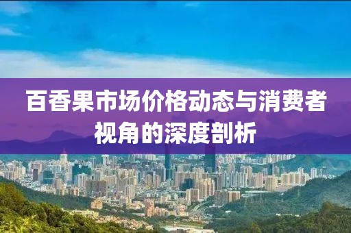 百香果市场价格动态与消费者视角的深度剖析