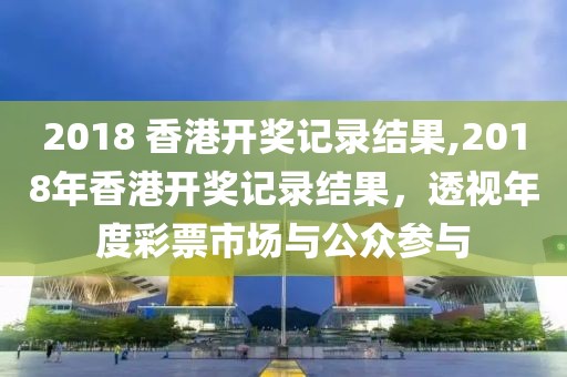 2018 香港开奖记录结果,2018年香港开奖记录结果，透视年度彩票市场与公众参与