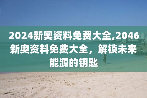 2024新奥资料免费大全,2046新奥资料免费大全，解锁未来能源的钥匙