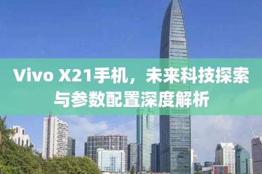 Vivo X21手机，未来科技探索与参数配置深度解析
