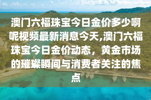 澳门六福珠宝今日金价多少啊呢视频最新消息今天,澳门六福珠宝今日金价动态，黄金市场的璀璨瞬间与消费者关注的焦点