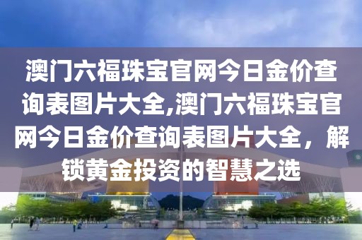 澳门六福珠宝官网今日金价查询表图片大全,澳门六福珠宝官网今日金价查询表图片大全，解锁黄金投资的智慧之选