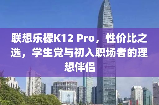联想乐檬K12 Pro，性价比之选，学生党与初入职场者的理想伴侣