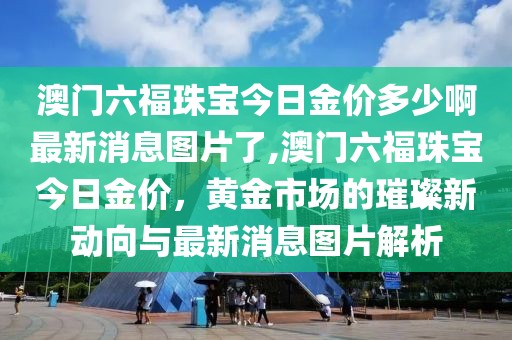 澳门六福珠宝今日金价多少啊最新消息图片了,澳门六福珠宝今日金价，黄金市场的璀璨新动向与最新消息图片解析
