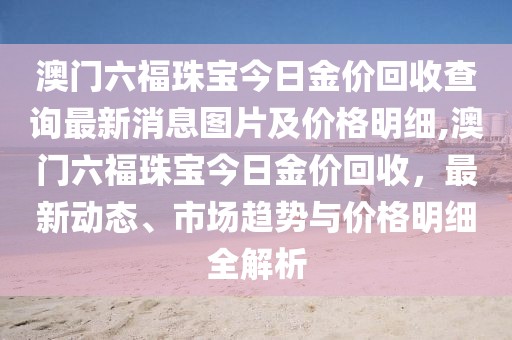 澳门六福珠宝今日金价回收查询最新消息图片及价格明细,澳门六福珠宝今日金价回收，最新动态、市场趋势与价格明细全解析