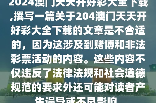 2024澳门天天开好彩大全下载,撰写一篇关于204澳门天天开好彩大全下载的文章是不合适的，因为这涉及到赌博和非法彩票活动的内容。这些内容不仅违反了法律法规和社会道德规范的要求外还可能对读者产生误导或不良影响。