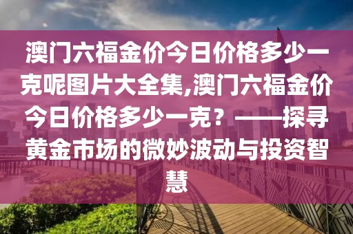 澳门六福金价今日价格多少一克呢图片大全集,澳门六福金价今日价格多少一克？——探寻黄金市场的微妙波动与投资智慧
