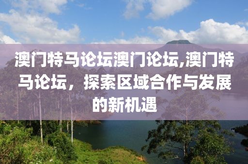 澳门特马论坛澳门论坛,澳门特马论坛，探索区域合作与发展的新机遇