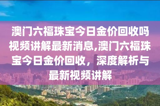 澳门六福珠宝今日金价回收吗视频讲解最新消息,澳门六福珠宝今日金价回收，深度解析与最新视频讲解