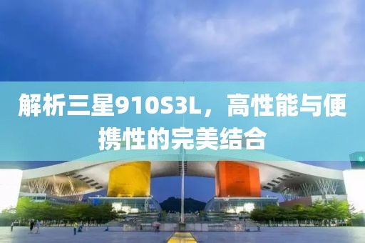 解析三星910S3L，高性能与便携性的完美结合