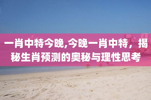 一肖中特今晚,今晚一肖中特，揭秘生肖预测的奥秘与理性思考