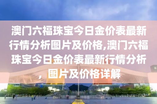 澳门六福珠宝今日金价表最新行情分析图片及价格,澳门六福珠宝今日金价表最新行情分析，图片及价格详解