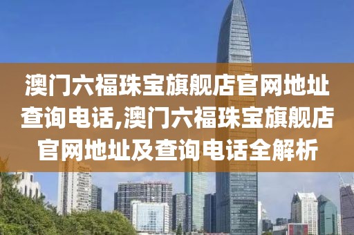 澳门六福珠宝旗舰店官网地址查询电话,澳门六福珠宝旗舰店官网地址及查询电话全解析