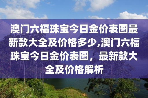 澳门六福珠宝今日金价表图最新款大全及价格多少,澳门六福珠宝今日金价表图，最新款大全及价格解析