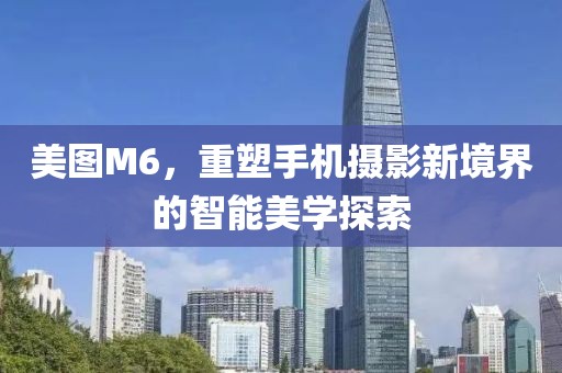 美图M6，重塑手机摄影新境界的智能美学探索