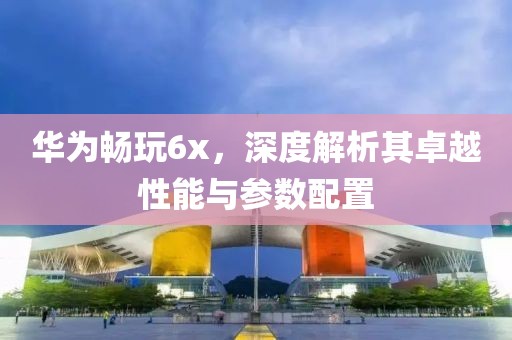 华为畅玩6x，深度解析其卓越性能与参数配置