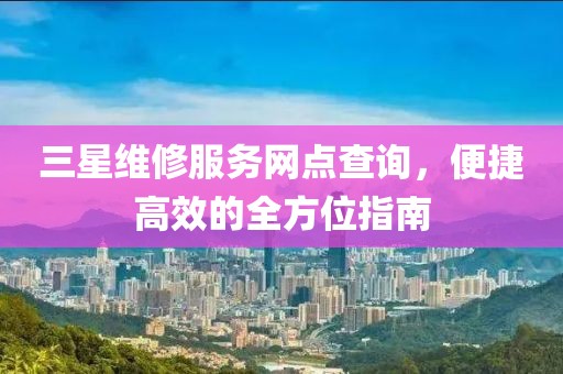 三星维修服务网点查询，便捷高效的全方位指南