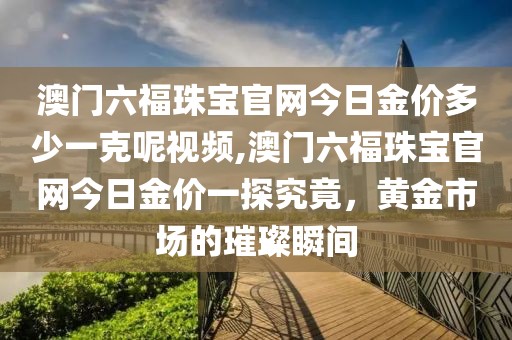 澳门六福珠宝官网今日金价多少一克呢视频,澳门六福珠宝官网今日金价一探究竟，黄金市场的璀璨瞬间