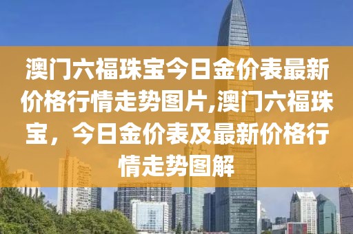 澳门六福珠宝今日金价表最新价格行情走势图片,澳门六福珠宝，今日金价表及最新价格行情走势图解