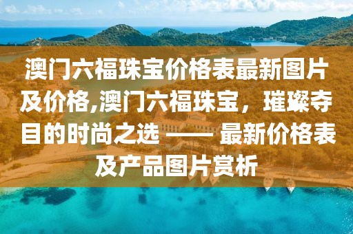 澳门六福珠宝价格表最新图片及价格,澳门六福珠宝，璀璨夺目的时尚之选 —— 最新价格表及产品图片赏析