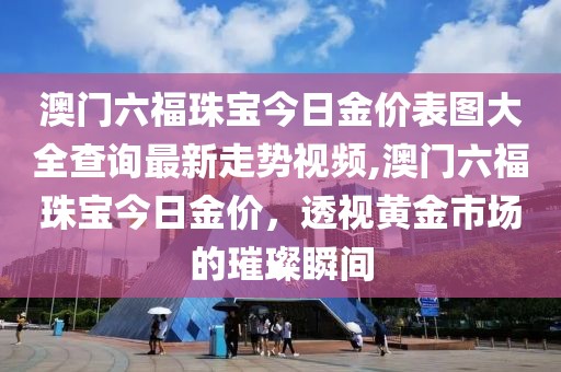澳门六福珠宝今日金价表图大全查询最新走势视频,澳门六福珠宝今日金价，透视黄金市场的璀璨瞬间
