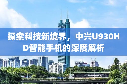 探索科技新境界，中兴U930HD智能手机的深度解析