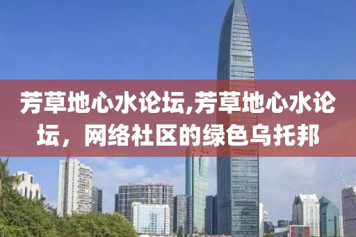 芳草地心水论坛,芳草地心水论坛，网络社区的绿色乌托邦