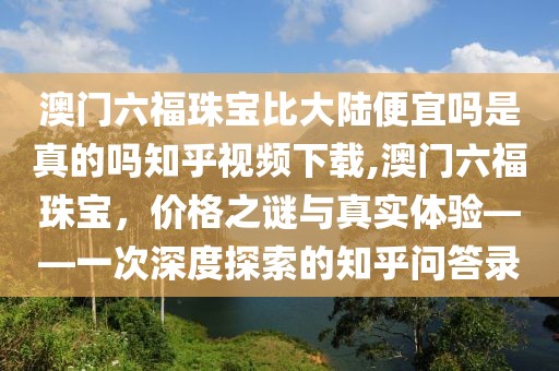 澳门六福珠宝比大陆便宜吗是真的吗知乎视频下载,澳门六福珠宝，价格之谜与真实体验——一次深度探索的知乎问答录