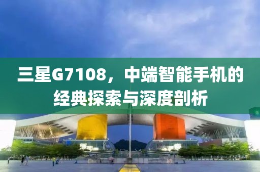 三星G7108，中端智能手机的经典探索与深度剖析