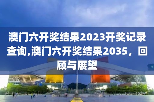 澳门六开奖结果2023开奖记录查询,澳门六开奖结果2035，回顾与展望