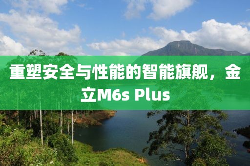 重塑安全与性能的智能旗舰，金立M6s Plus