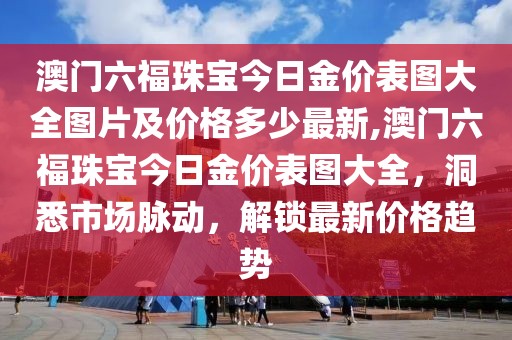 澳门六福珠宝今日金价表图大全图片及价格多少最新,澳门六福珠宝今日金价表图大全，洞悉市场脉动，解锁最新价格趋势