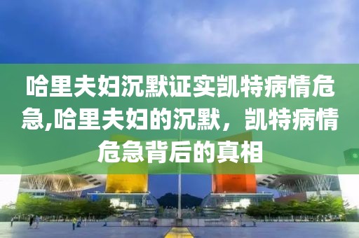 哈里夫妇沉默证实凯特病情危急,哈里夫妇的沉默，凯特病情危急背后的真相