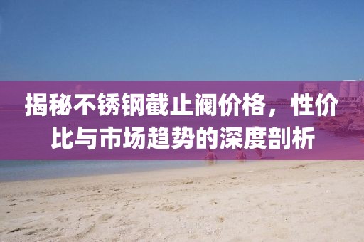 揭秘不锈钢截止阀价格，性价比与市场趋势的深度剖析