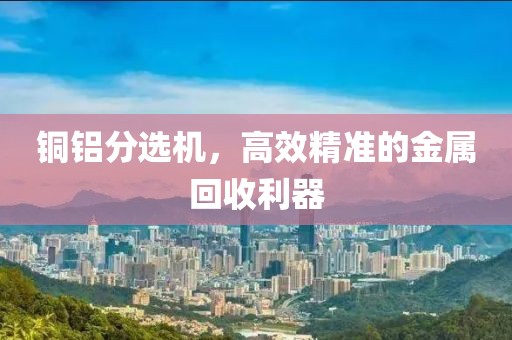铜铝分选机，高效精准的金属回收利器