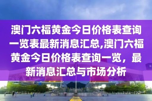 澳门六福黄金今日价格表查询一览表最新消息汇总,澳门六福黄金今日价格表查询一览，最新消息汇总与市场分析