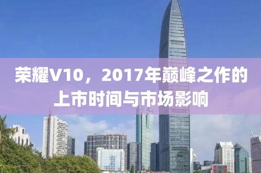 荣耀V10，2017年巅峰之作的上市时间与市场影响