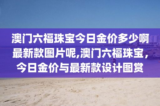 澳门六福珠宝今日金价多少啊最新款图片呢,澳门六福珠宝，今日金价与最新款设计图赏
