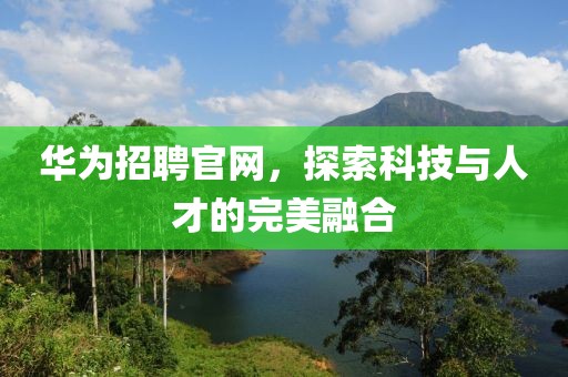 华为招聘官网，探索科技与人才的完美融合