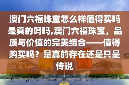 澳门六福珠宝怎么样值得买吗是真的吗吗,澳门六福珠宝，品质与价值的完美结合——值得购买吗？是真的存在还是只是传说