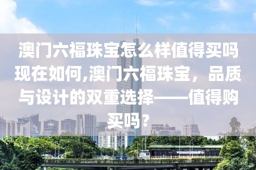 澳门六福珠宝怎么样值得买吗现在如何,澳门六福珠宝，品质与设计的双重选择——值得购买吗？