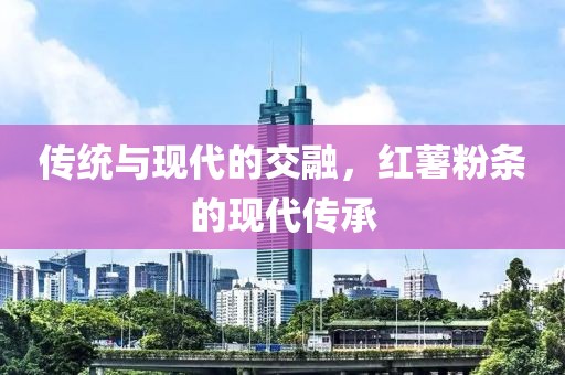 传统与现代的交融，红薯粉条的现代传承