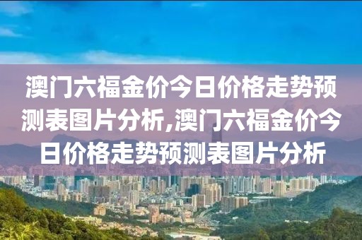 澳门六福金价今日价格走势预测表图片分析,澳门六福金价今日价格走势预测表图片分析