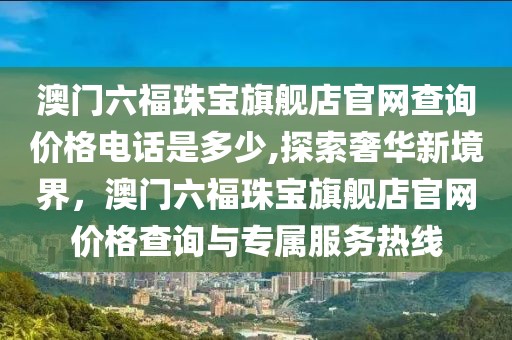 澳门六福珠宝旗舰店官网查询价格电话是多少,探索奢华新境界，澳门六福珠宝旗舰店官网价格查询与专属服务热线